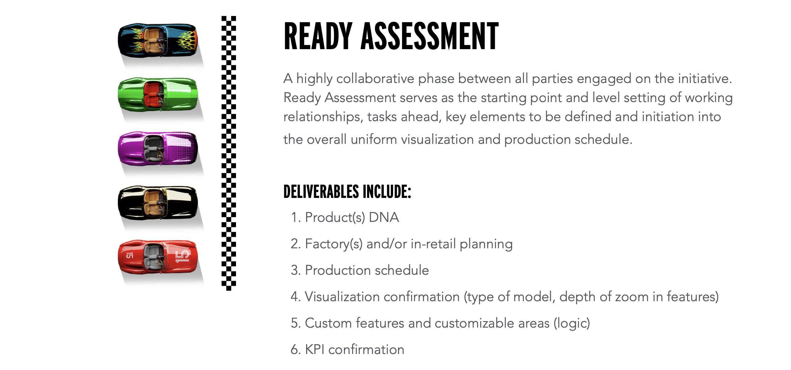 READY ASSESSMENT A highly collaborative phase between all parties engaged on the initiative. Ready Assessment serves as the starting point and level setting of working relationships, tasks ahead, key elements to be defined and initiation into the overall uniform visualization and production schedule. DELIVERABLES INCLUDE: 1. Product(s) DNA 2. Factory(s) and/or in-retail planning 3. Production schedule 4. Visualization confirmation (type of model, depth of zoom in features) 5. Custom features and customizable areas (logic) 6. KPI confirmation